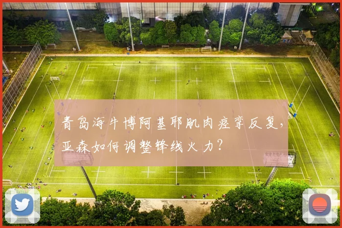 青岛海牛博阿基耶肌肉痉挛反复，亚森如何调整锋线火力？