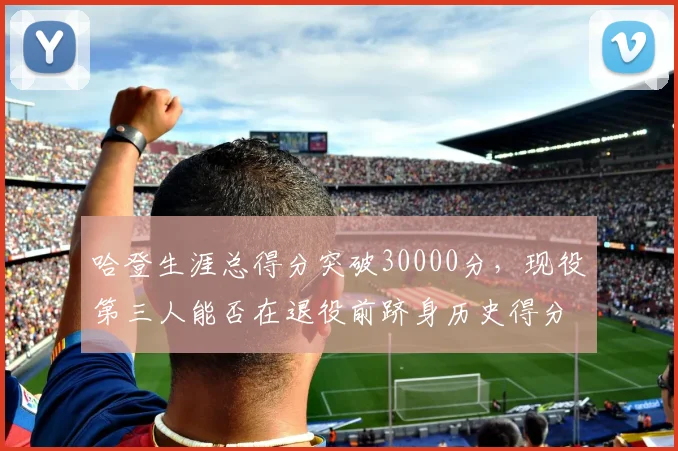 哈登生涯总得分突破30000分，现役第三人能否在退役前跻身历史得分榜前十？