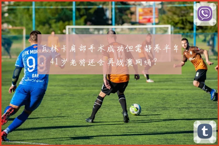 瓦林卡肩部手术成功但需静养半年，41岁老将还会再战澳网吗？