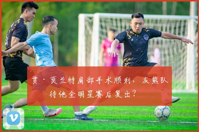 贾·莫兰特肩部手术顺利，灰熊队期待他全明星赛后复出？