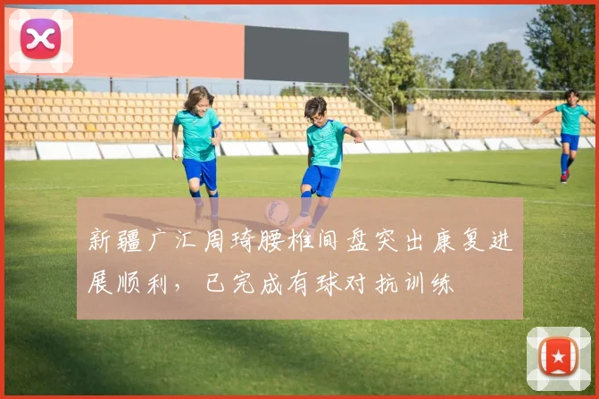 新疆广汇周琦腰椎间盘突出康复进展顺利，已完成有球对抗训练