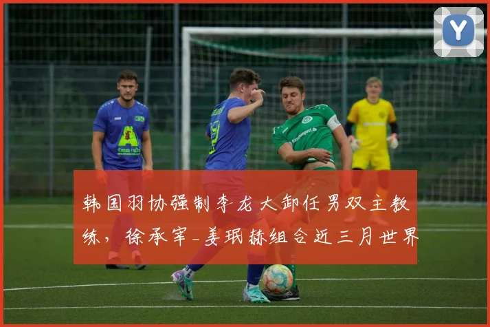 韩国羽协强制李龙大卸任男双主教练，徐承宰_姜珉赫组合近三月世界排名反升两位