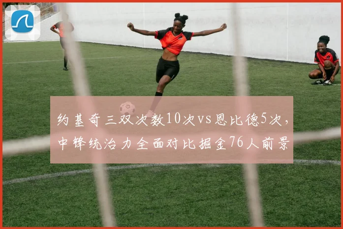 约基奇三双次数10次vs恩比德5次，中锋统治力全面对比掘金76人前景